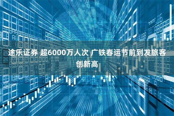 途乐证券 超6000万人次 广铁春运节前到发旅客创新高
