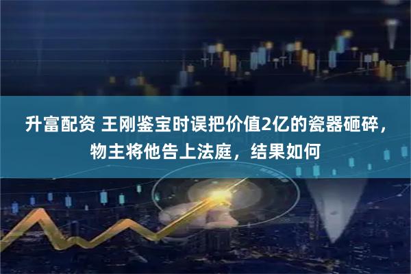 升富配资 王刚鉴宝时误把价值2亿的瓷器砸碎，物主将他告上法庭，结果如何