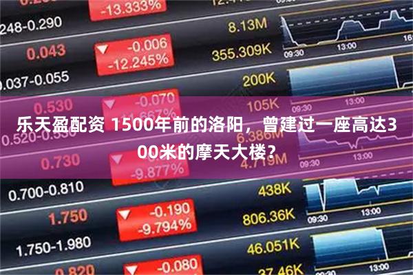 乐天盈配资 1500年前的洛阳，曾建过一座高达300米的摩天大楼？