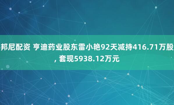 邦尼配资 亨迪药业股东雷小艳92天减持416.71万股, 套现5938.12万元