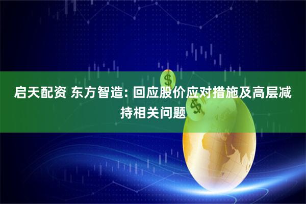 启天配资 东方智造: 回应股价应对措施及高层减持相关问题