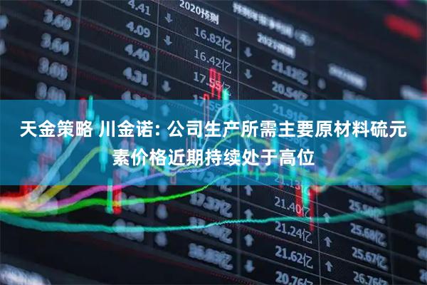 天金策略 川金诺: 公司生产所需主要原材料硫元素价格近期持续处于高位