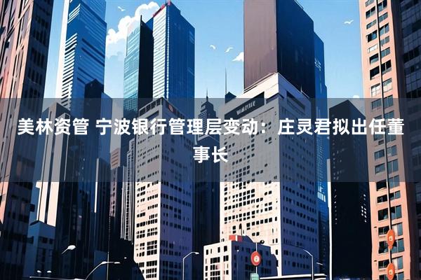 美林资管 宁波银行管理层变动:庄灵君拟出任董事长