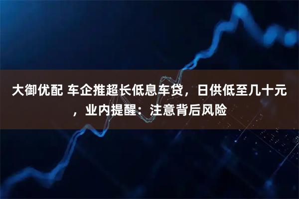 大御优配 车企推超长低息车贷，日供低至几十元，业内提醒：注意背后风险