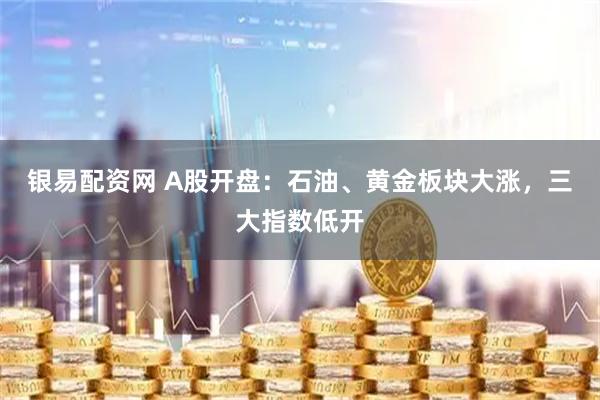 银易配资网 A股开盘：石油、黄金板块大涨，三大指数低开