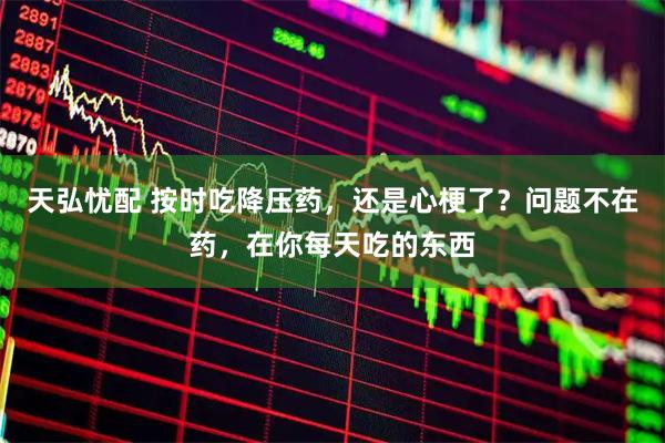 天弘忧配 按时吃降压药，还是心梗了？问题不在药，在你每天吃的东西
