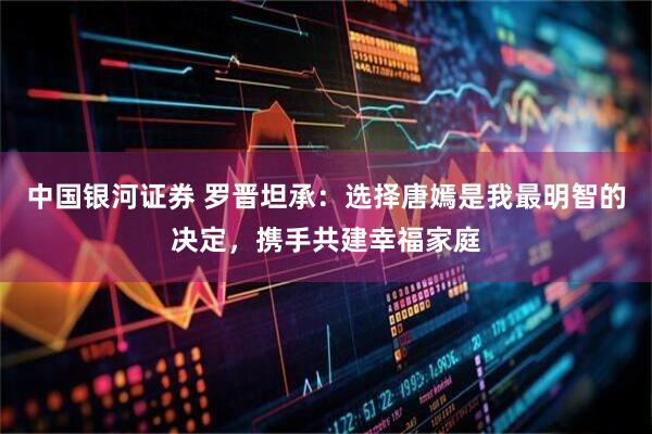 中国银河证券 罗晋坦承：选择唐嫣是我最明智的决定，携手共建幸福家庭