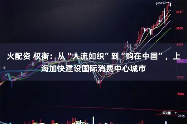 火配资 权衡：从“人流如织”到“购在中国”，上海加快建设国际消费中心城市