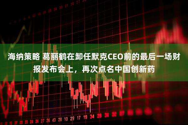 海纳策略 葛丽鹤在卸任默克CEO前的最后一场财报发布会上，再次点名中国创新药