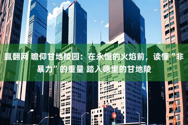 赢翻网 瞻仰甘地陵园：在永恒的火焰前，读懂“非暴力”的重量 踏入德里的甘地陵