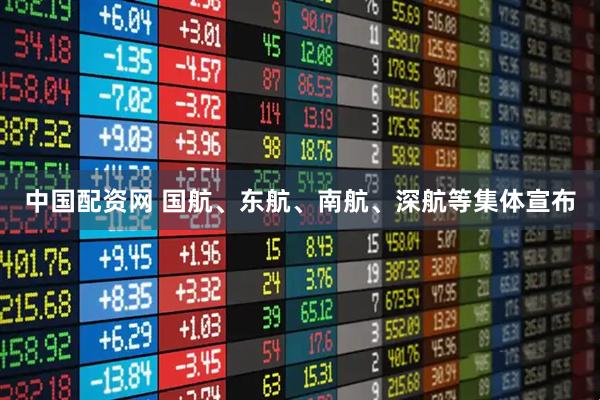 中国配资网 国航、东航、南航、深航等集体宣布