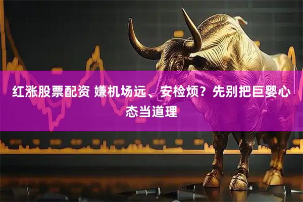 红涨股票配资 嫌机场远、安检烦？先别把巨婴心态当道理