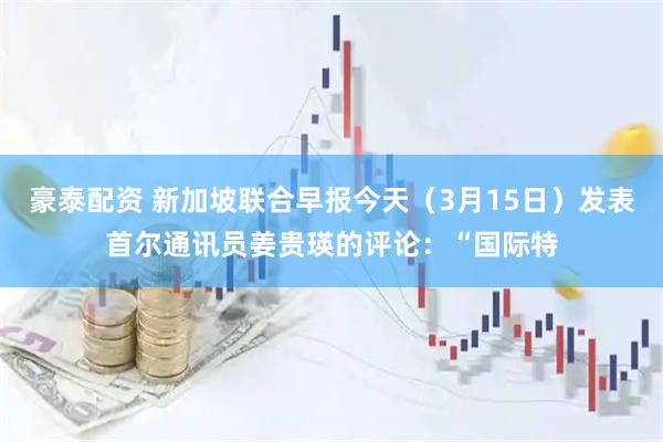 豪泰配资 新加坡联合早报今天（3月15日）发表首尔通讯员姜贵瑛的评论：“国际特