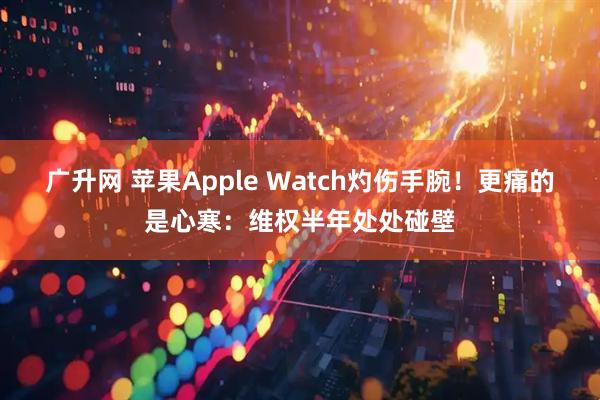 广升网 苹果Apple Watch灼伤手腕！更痛的是心寒：维权半年处处碰壁
