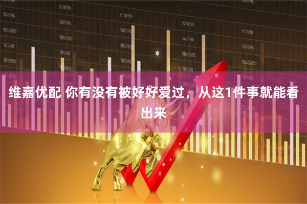 维嘉优配 你有没有被好好爱过，从这1件事就能看出来