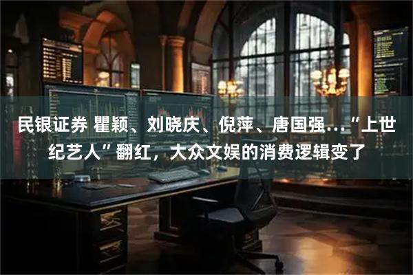 民银证券 瞿颖、刘晓庆、倪萍、唐国强…“上世纪艺人”翻红，大众文娱的消费逻辑变了