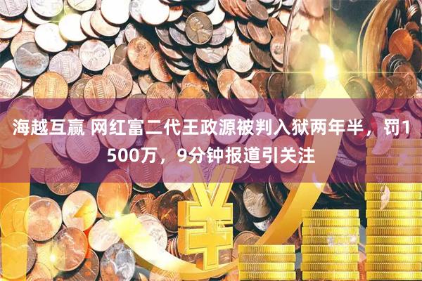 海越互赢 网红富二代王政源被判入狱两年半，罚1500万，9分钟报道引关注