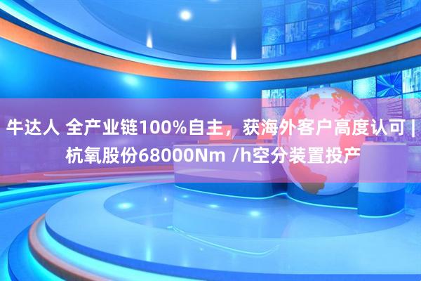 牛达人 全产业链100%自主，获海外客户高度认可 | 杭氧股份68000Nm /h空分装置投产