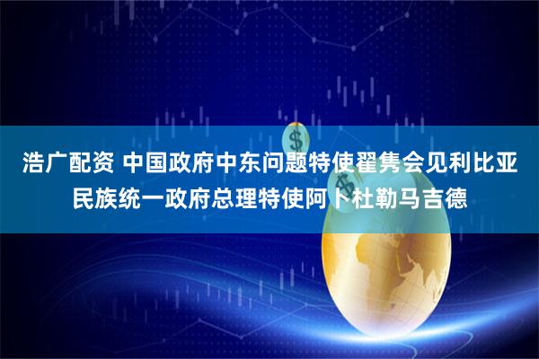 浩广配资 中国政府中东问题特使翟隽会见利比亚民族统一政府总理特使阿卜杜勒马吉德
