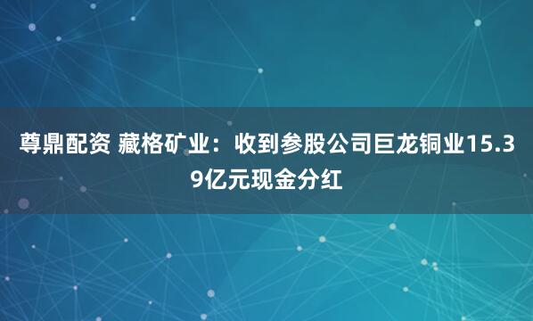尊鼎配资 藏格矿业：收到参股公司巨龙铜业15.39亿元现金分红
