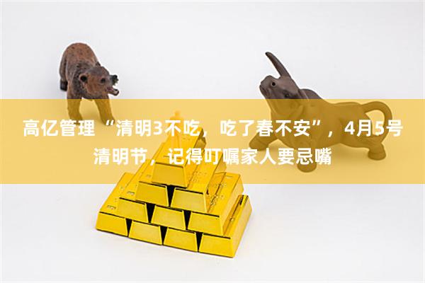 高亿管理 “清明3不吃，吃了春不安”，4月5号清明节，记得叮嘱家人要忌嘴