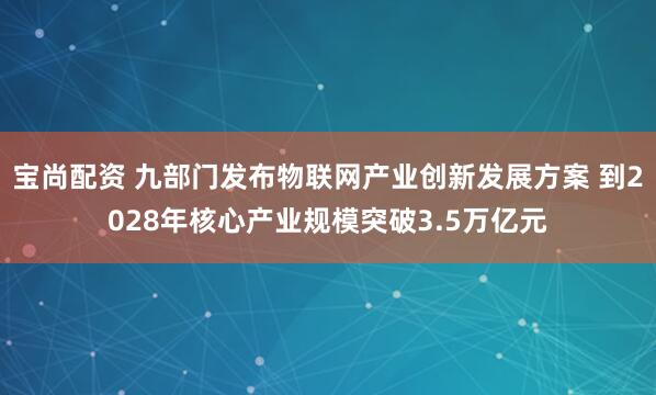 宝尚配资 九部门发布物联网产业创新发展方案 到2028年核心产业规模突破3.5万亿元