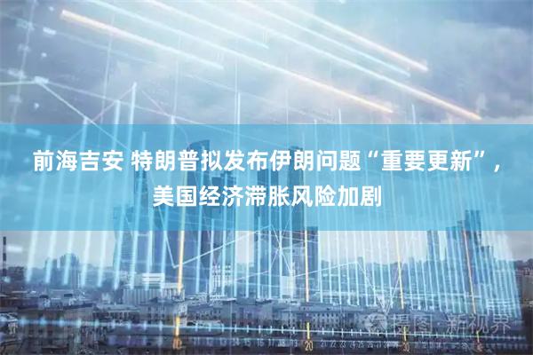 前海吉安 特朗普拟发布伊朗问题“重要更新”，美国经济滞胀风险加剧