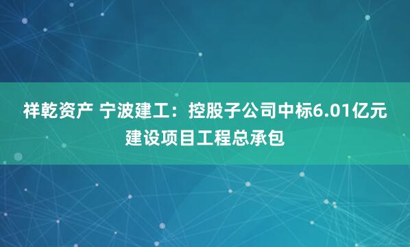 祥乾资产 宁波建工：控股子公司中标6.01亿元建设项目工程总承包