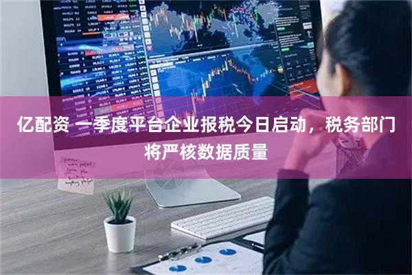 亿配资 一季度平台企业报税今日启动，税务部门将严核数据质量