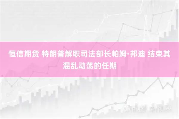 恒信期货 特朗普解职司法部长帕姆·邦迪 结束其混乱动荡的任期