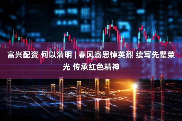富兴配资 何以清明 | 春风寄思悼英烈 续写先辈荣光 传承红色精神