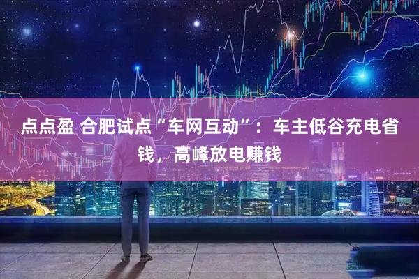 点点盈 合肥试点“车网互动”：车主低谷充电省钱，高峰放电赚钱