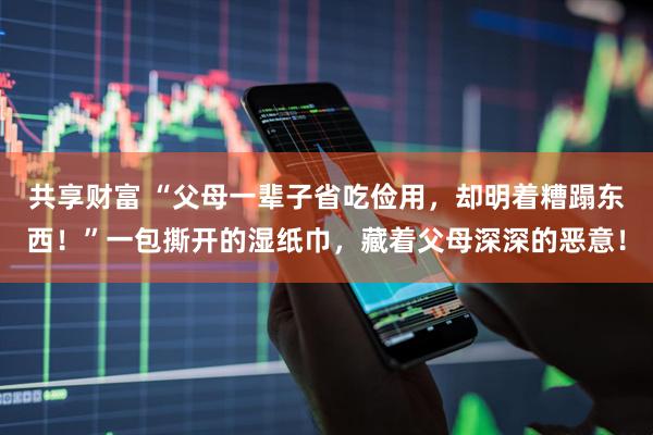 共享财富 “父母一辈子省吃俭用，却明着糟蹋东西！”一包撕开的湿纸巾，藏着父母深深的恶意！