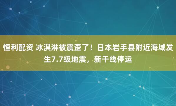 恒利配资 冰淇淋被震歪了！日本岩手县附近海域发生7.7级地震，新干线停运