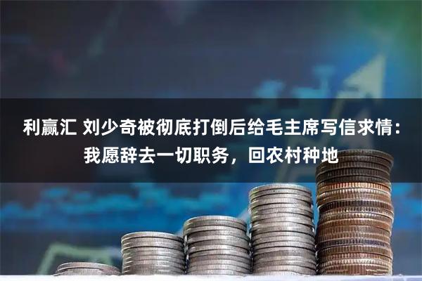 利赢汇 刘少奇被彻底打倒后给毛主席写信求情：我愿辞去一切职务，回农村种地