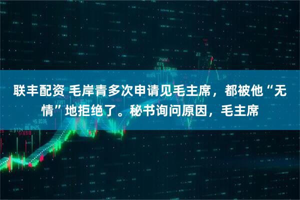 联丰配资 毛岸青多次申请见毛主席，都被他“无情”地拒绝了。秘书询问原因，毛主席