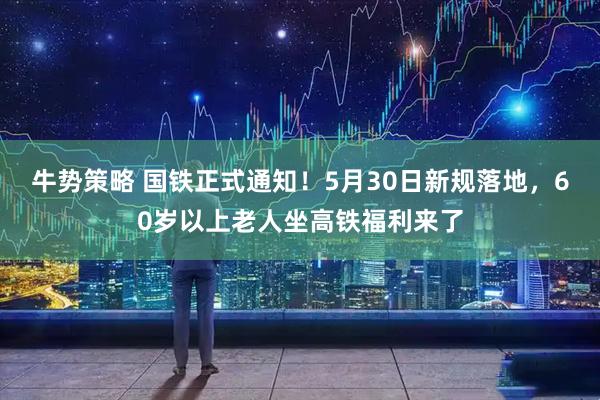 牛势策略 国铁正式通知!5月30日新规落地,60岁以上老人坐高铁福利来了
