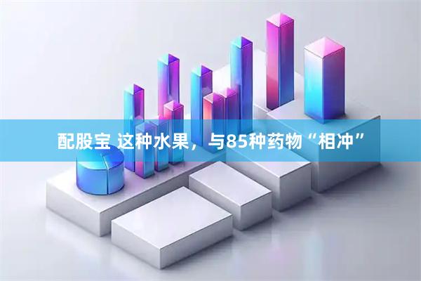 配股宝 这种水果,与85种药物“相冲”