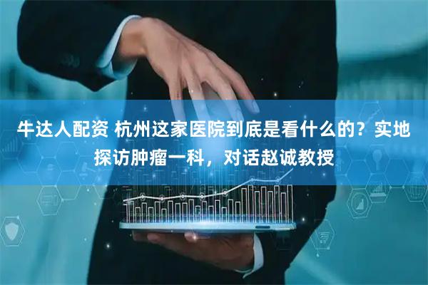 牛达人配资 杭州这家医院到底是看什么的？实地探访肿瘤一科，对话赵诚教授