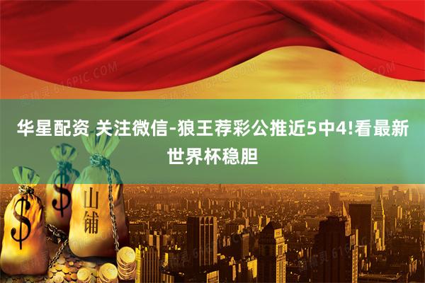 华星配资 关注微信-狼王荐彩公推近5中4!看最新世界杯稳胆