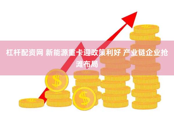 杠杆配资网 新能源重卡迎政策利好 产业链企业抢滩布局