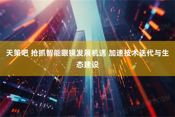 天策吧 抢抓智能眼镜发展机遇 加速技术迭代与生态建设