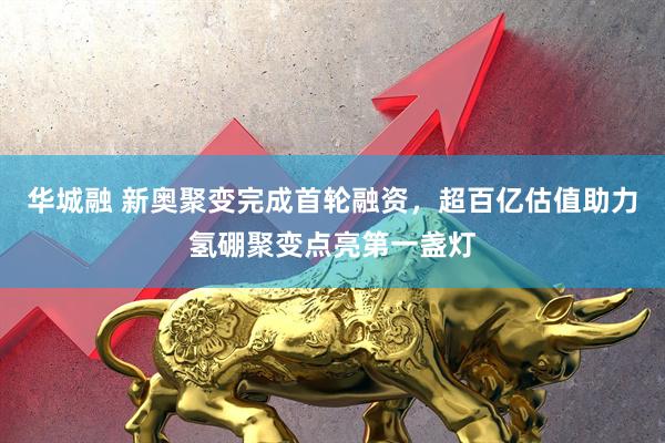华城融 新奥聚变完成首轮融资，超百亿估值助力氢硼聚变点亮第一盏灯