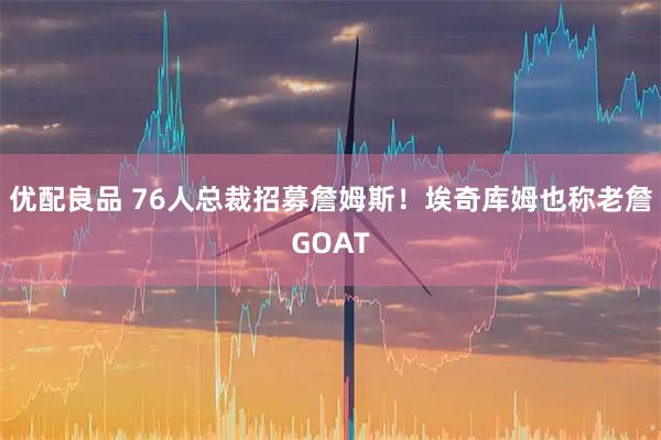 优配良品 76人总裁招募詹姆斯！埃奇库姆也称老詹GOAT