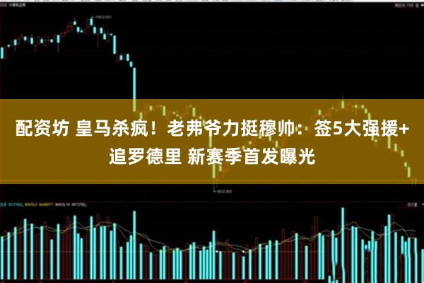 配资坊 皇马杀疯！老弗爷力挺穆帅：签5大强援+追罗德里 新赛季首发曝光